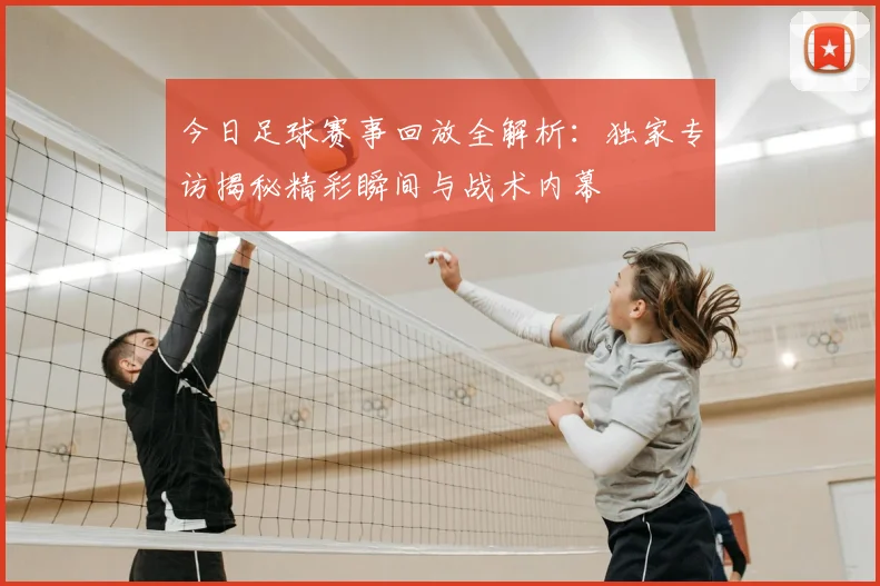 今日足球赛事回放全解析:独家专访揭秘精彩瞬间与战术内幕