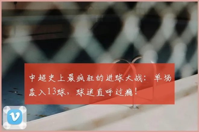 中超史上最疯狂的进球大战：单场轰入13球，球迷直呼过瘾！