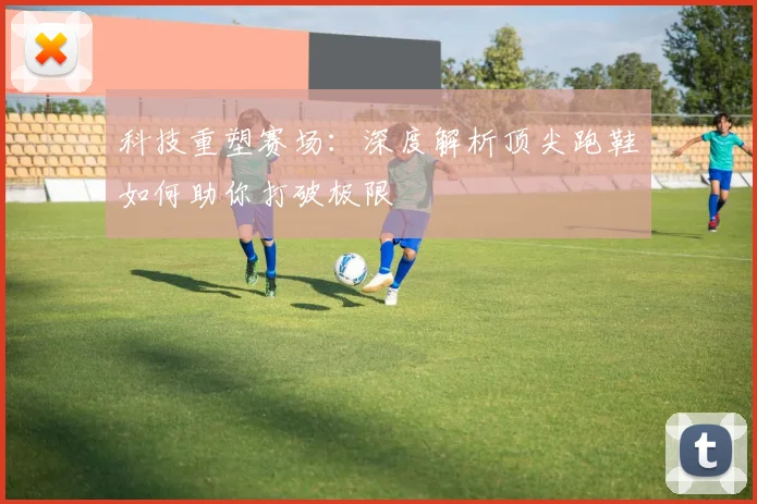 科技重塑赛场:深度解析顶尖跑鞋如何助你打破极限