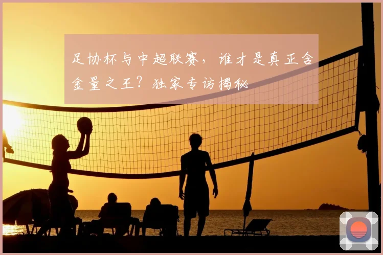 足协杯与中超联赛,谁才是真正含金量之王?独家专访揭秘