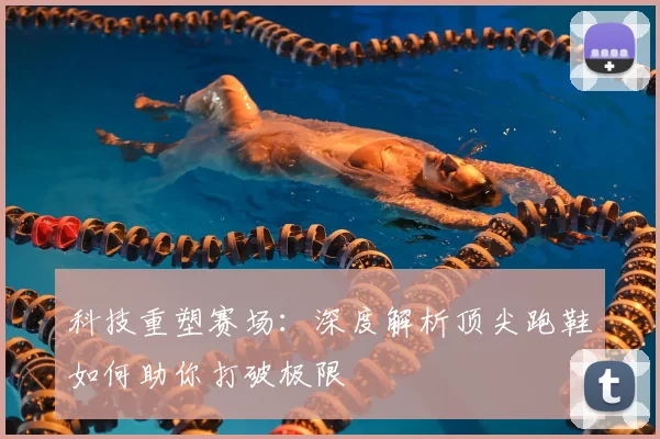 科技重塑赛场：深度解析顶尖跑鞋如何助你打破极限