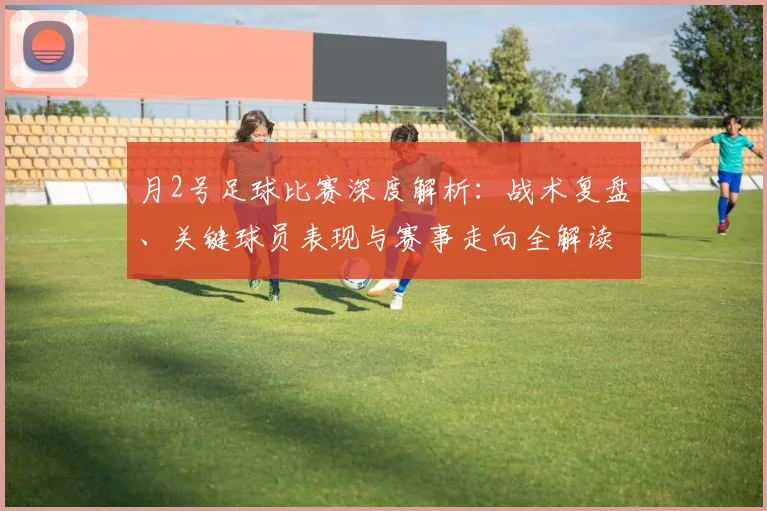 月2号足球比赛深度解析:战术复盘、关键球员表现与赛事走向全解读