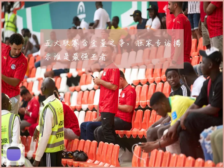 五大联赛含金量之争，独家专访揭示谁是最强王者