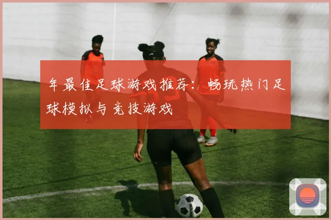 年最佳足球游戏推荐：畅玩热门足球模拟与竞技游戏